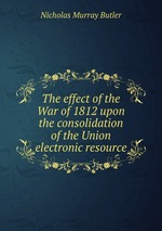 The effect of the War of 1812 upon the consolidation of the Union electronic resource