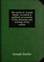 The works of . Joseph Butler . to which is prefixed, an account of the character and writings of the author