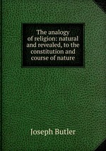 The analogy of religion: natural and revealed, to the constitution and course of nature