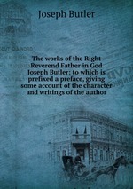 The works of the Right Reverend Father in God Joseph Butler: to which is prefixed a preface, giving some account of the character and writings of the author