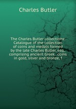 The Charles Butler collections: Catalogue of the collection of coins and medals formed by the late Charles Butler, esq., comprising ancient Greek . coins in gold, silver and bronze, f