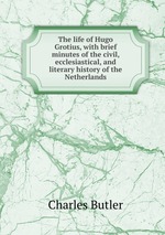 The life of Hugo Grotius, with brief minutes of the civil, ecclesiastical, and literary history of the Netherlands