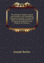 The analogy of religion, natural and revealed, to the constitution and course of nature: To which are added, two brief dissertations: I. On personal . delivered to the clergy of the Diocese o