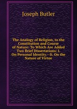 The Analogy of Religion, to the Constitution and Course of Nature: To Which Are Added Two Brief Dissertations: I. On Personal Identity.--Ii. On the Nature of Virtue