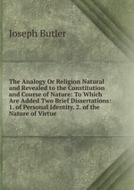 The Analogy Or Religion Natural and Revealed to the Constitution and Course of Nature: To Which Are Added Two Brief Dissertations: 1. of Personal Identity. 2. of the Nature of Virtue