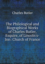 The Philological and Biographical Works of Charles Butler, Esquire, of Lincoln`s-Inn: Church of France
