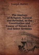 The Analogy of Religion, Natural and Revealed, to the Constitution and Course of Nature &c.: And Select Sermons