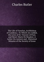 The Life of Fenelon, Archbishop of Cambray;: To Which Are Added, the Lives of St. Vincent of Paul, and Henri-Marie De Boudon: A Letter On Antient and . Historical Minutes of the Society of Jesus