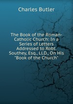 The Book of the Roman-Catholic Church: In a Series of Letters Addressed to Robt. Southey, Esq., Ll.D., On His "Book of the Church"