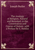 The Analogy of Religion, Natural and Revealed, to the Constitution and Course of Nature. with a Preface by S. Halifax