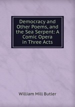 Democracy and Other Poems, and the Sea Serpent: A Comic Opera in Three Acts