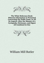 The Whist Reference Book: Wherein Information Is Presented Concerning the Noble Game, in All Its Aspects, After the Manner of a Cyclopedia, Dictionary, and Digest All Combined in One