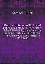 The Life and Letters of Dr. Samuel Butler: Head-Master of Shrewsbury School 1798-1836, and Afterwards Bishop of Lichfield, in So Far As They . and Social Life of England, 1790-1840