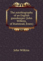 The autobiography of an English gamekeeper (John Wilkins, of Stanstead, Essex)
