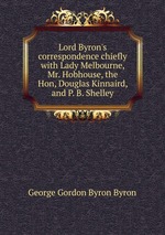Lord Byron`s correspondence chiefly with Lady Melbourne, Mr. Hobhouse, the Hon, Douglas Kinnaird, and P. B. Shelley