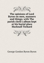The opinions of Lord Byron on men, manners and things; with The parish clerk`s album kept at his burial place Hucknall Torkard