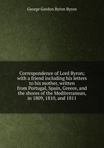 Correspondence of Lord Byron; with a friend including his letters to his mother, written from Portugal, Spain, Greece, and the shores of the Mediterranean, in 1809, 1810, and 1811