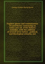 Fugitive pieces and reminiscences of Lord Byron: containing an entire new ed. of the Hebrew melodies, with the addition of several never before . political, and theological remarks, not