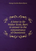 A letter to Sir Walter Scott, Bart: in answer to the remonstrance of Oxoniensis