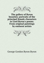 The gallery of Byron beauties; portraits of the principal female characters in Lord Byron`s poems. From original paintings by eminent artists