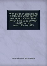 With Byron in Italy; being a selection of the poems and letters of Lord Byron which have to to do with his life in Italy from 1816 to 1823