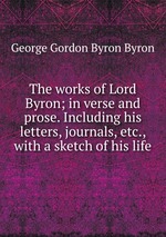 The works of Lord Byron; in verse and prose. Including his letters, journals, etc., with a sketch of his life