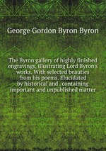 The Byron gallery of highly finished engravings, illustrating Lord Byron`s works. With selected beauties from his poems. Elucidated by historical and . containing important and unpublished matter