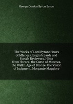 The Works of Lord Byron: Hours of Idleness. English Bards and Scotch Reviewers. Hints from Horace. the Curse of Minerva. the Waltz. Age of Bronze. the Vision of Judgment. Morgante Maggiore
