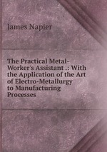 The Practical Metal-Worker`s Assistant .: With the Application of the Art of Electro-Metallurgy to Manufacturing Processes