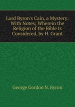 Lord Byron`s Cain, a Mystery: With Notes; Wherein the Religion of the Bible Is Considered, by H. Grant