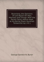 Byroniana, the Opinions of Lord Byron On Men, Manners and Things: With the Parish Clerk`s Album Kept at His Burial Place, Hucknall Torkard Ed. by J. M. L