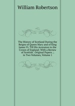 The History of Scotland During the Reigns of Queen Mary and of King James Vi. Till His Accession to the Crown of England: With a Review of Scottish . Original Papers. ; in Two Volumes, Volume 1