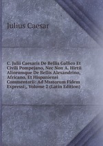 C. Julii Caesaris De Bellis Gallico Et Civili Pompejano, Nec Non A. Hirtii Aliorumque De Bellis Alexandrino, Africano, Et Hispaniensi Commentarii: Ad Msstorum Fidem Expressi;, Volume 2 (Latin Edition)