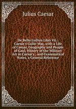 De Bello Gallico Libri Vii.: Caesar`s Gallic War, with a Life of Caesar, Geography and People of Gaul, History of the Military Art in Caesar`s . and Grammatical Notes, a General Reference