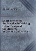 Short Sentences for Practice in Writing Latin: Designed for Students in Csar`s Gallic War