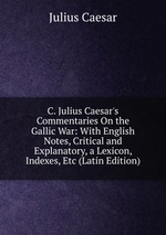C. Julius Caesar`s Commentaries On the Gallic War: With English Notes, Critical and Explanatory, a Lexicon, Indexes, Etc (Latin Edition)