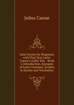 Latin Syntax by Diagrams, with First Year Latin: Caesar`s Gallic War - Book I. Introduction, Synopsis of Latin Grammar, Studies in Syntax and Vocabulary