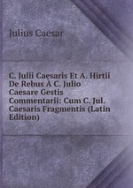 C. Julii Caesaris Et A. Hirtii De Rebus C. Julio Caesare Gestis Commentarii: Cum C. Jul. Caesaris Fragmentis (Latin Edition)