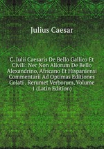 C. Iulii Caesaris De Bello Gallico Et Civili: Nec Non Aliorum De Bello Alexandrino, Africano Et Hispaniensi Commentarii Ad Optimas Editiones Colati . Rerumet Verborum, Volume 1 (Latin Edition)