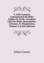 C. Julii Caesaris Commentarii De Bello Gallico Et Civili: Accedunt Libri De Bello Alexandrino, Africano, Et Hispaniensi, Volume 3 (Latin Edition)