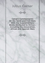 Csar`s Commentaries On the Gallic and Civil Wars: With the Supplementary Books Attributed to Hirtius ; Including the Alexandrian, African and Spanish Wars