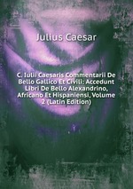 C. Iulii Caesaris Commentarii De Bello Gallico Et Civili: Accedunt Libri De Bello Alexandrino, Africano Et Hispaniensi, Volume 2 (Latin Edition)
