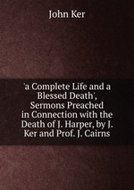 `a Complete Life and a Blessed Death`, Sermons Preached in Connection with the Death of J. Harper, by J. Ker and Prof. J. Cairns