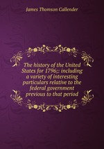 The history of the United States for 1796;: including a variety of interesting particulars relative to the federal government previous to that period