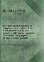 Lectures on the Tinnevelly missions: descriptive of the field, the work, and the results : with an introductory lecture on the progress of Christianity in India