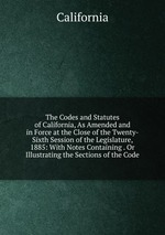 The Codes and Statutes of California, As Amended and in Force at the Close of the Twenty-Sixth Session of the Legislature, 1885: With Notes Containing . Or Illustrating the Sections of the Code