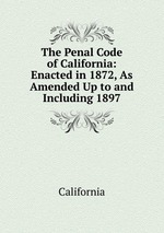 The Penal Code of California: Enacted in 1872, As Amended Up to and Including 1897