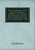 The Constitution of the State of California: Adopted in Convention, at Sacramento, March 3, 1879 : Ratified by a Vote of the People May 7, 1879