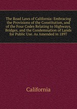 The Road Laws of California: Embracing the Provisions of the Constitution, and of the Four Codes Relating to Highways, Bridges, and the Condemnation of Lands for Public Use. As Amended in 1897