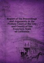 Report of the Proceedings and Arguments in the Probate Court of the City and County of San Francisco, State of California